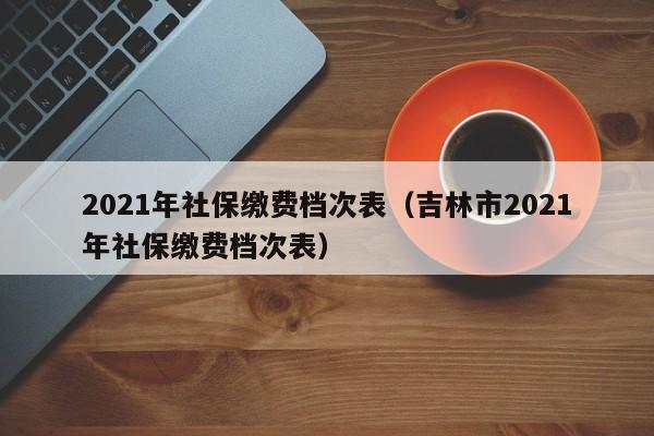 2021年社保缴费档次表（吉林市2021年社保缴费档次表）
