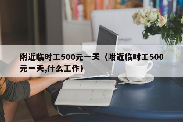 附近临时工500元一天（附近临时工500元一天,什么工作）