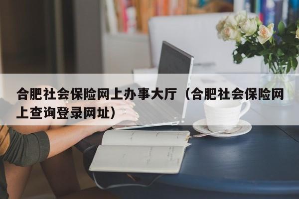 合肥社会保险网上办事大厅（合肥社会保险网上查询登录网址）