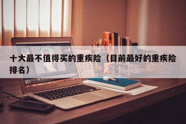 十大最不值得买的重疾险（目前最好的重疾险排名）