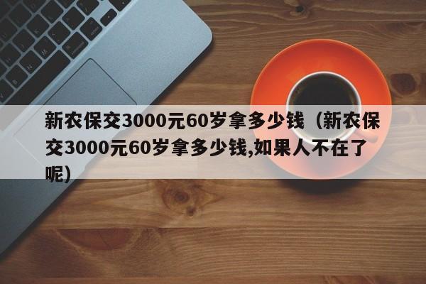 新农保交3000元60岁拿多少钱（新农保交3000元60岁拿多少钱,如果人不在了呢）