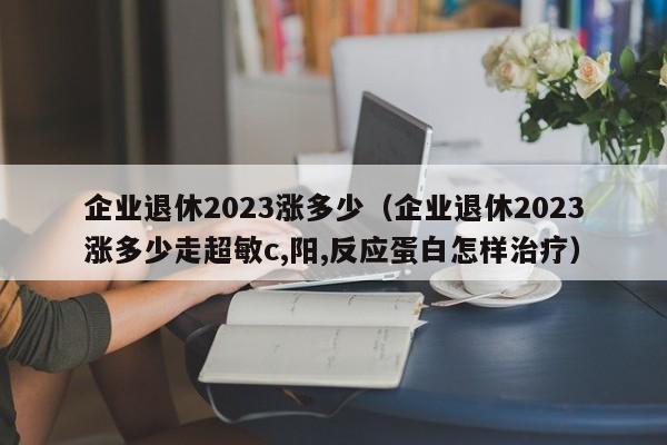 企业退休2023涨多少（企业退休2023涨多少走超敏c,阳,反应蛋白怎样治疗）