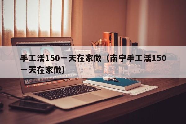 手工活150一天在家做（南宁手工活150一天在家做）