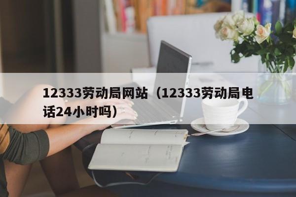 12333劳动局网站（12333劳动局电话24小时吗）