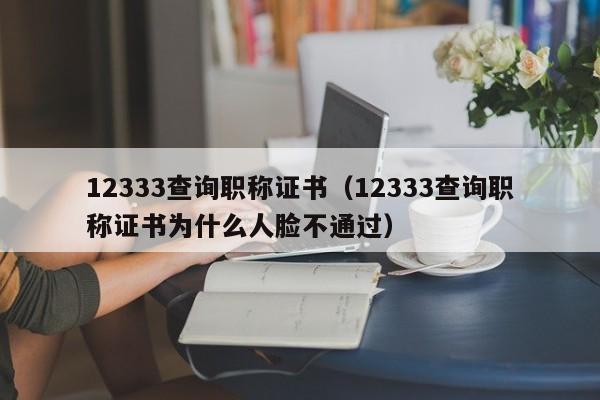 12333查询职称证书（12333查询职称证书为什么人脸不通过）