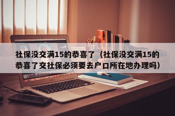 社保没交满15的恭喜了（社保没交满15的恭喜了交社保必须要去户口所在地办理吗）