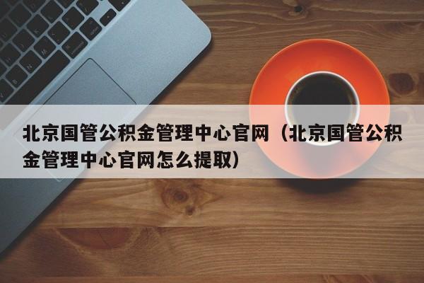 北京国管公积金管理中心官网（北京国管公积金管理中心官网怎么提取）
