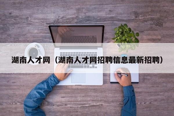 湖南人才网（湖南人才网招聘信息最新招聘）