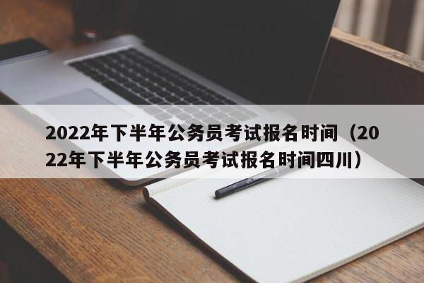 2022年下半年公务员考试报名时间（2022年下半年公务员考试报名时间四川）
