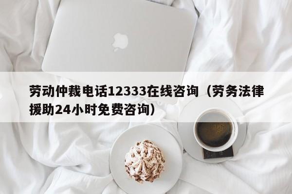 劳动仲裁电话12333在线咨询（劳务法律援助24小时免费咨询）