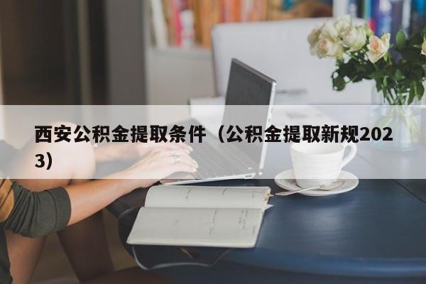 西安公积金提取条件（公积金提取新规2023）