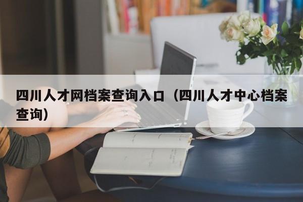 四川人才网档案查询入口（四川人才中心档案查询）