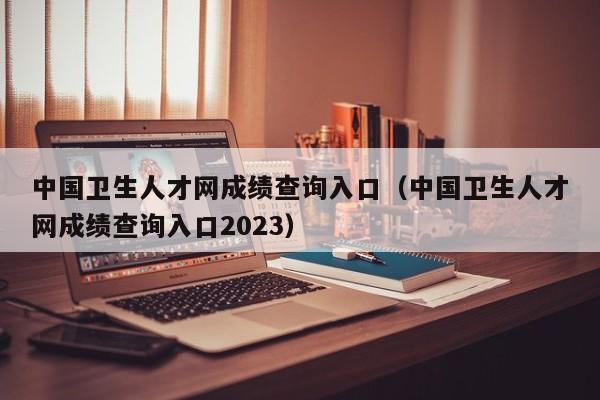 中国卫生人才网成绩查询入口（中国卫生人才网成绩查询入口2023）