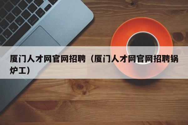 厦门人才网官网招聘（厦门人才网官网招聘锅炉工）