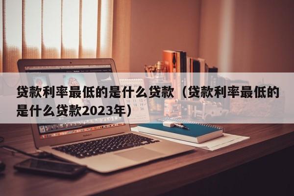 贷款利率最低的是什么贷款（贷款利率最低的是什么贷款2023年）