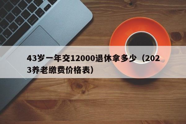 43岁一年交12000退休拿多少（2023养老缴费价格表）