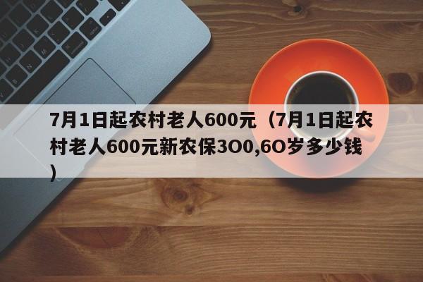 7月1日起农村老人600元（7月1日起农村老人600元新农保3O0,6O岁多少钱）