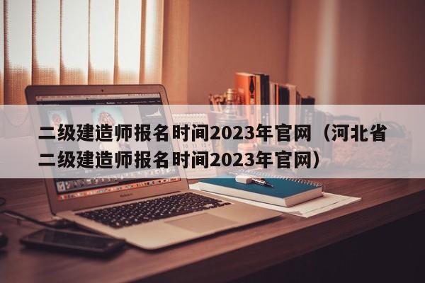 二级建造师报名时间2023年官网（河北省二级建造师报名时间2023年官网）