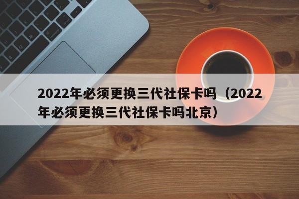 2022年必须更换三代社保卡吗（2022年必须更换三代社保卡吗北京）