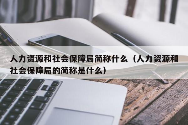 人力资源和社会保障局简称什么（人力资源和社会保障局的简称是什么）