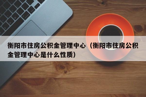 衡阳市住房公积金管理中心（衡阳市住房公积金管理中心是什么性质）