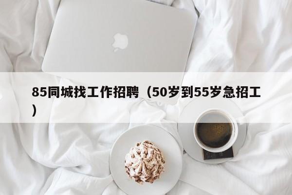 85同城找工作招聘（50岁到55岁急招工）