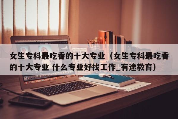 女生专科最吃香的十大专业（女生专科最吃香的十大专业 什么专业好找工作_有途教育）