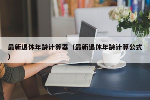 最新退休年龄计算器（最新退休年龄计算公式）