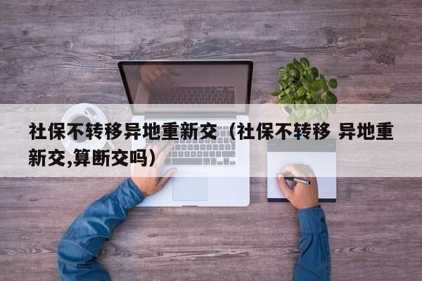 社保不转移异地重新交（社保不转移 异地重新交,算断交吗）