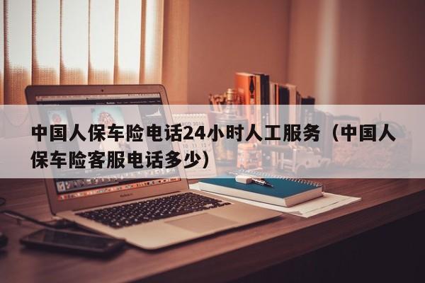 中国人保车险电话24小时人工服务（中国人保车险客服电话多少）