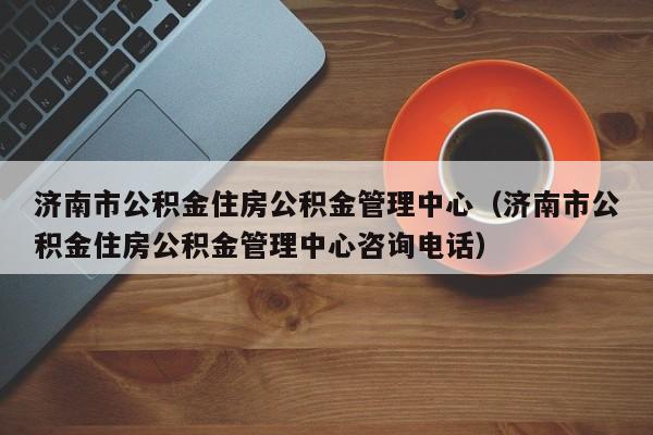济南市公积金住房公积金管理中心（济南市公积金住房公积金管理中心咨询电话）