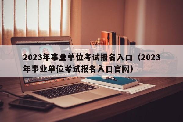 2023年事业单位考试报名入口（2023年事业单位考试报名入口官网）