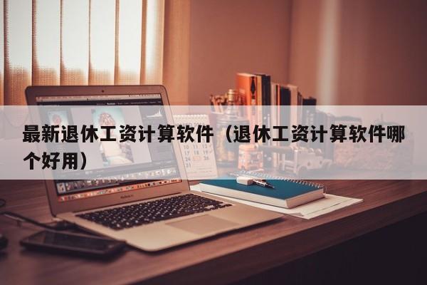 最新退休工资计算软件（退休工资计算软件哪个好用）