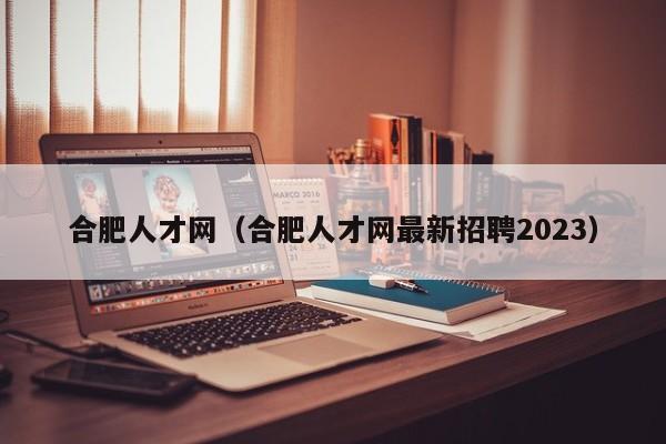 合肥人才网（合肥人才网最新招聘2023）
