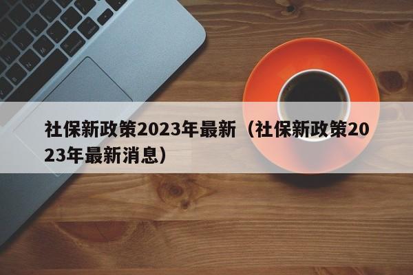 社保新政策2023年最新（社保新政策2023年最新消息）