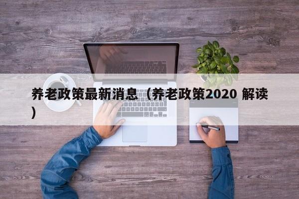 养老政策最新消息（养老政策2020 解读）