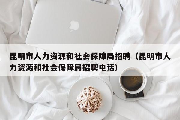 昆明市人力资源和社会保障局招聘（昆明市人力资源和社会保障局招聘电话）