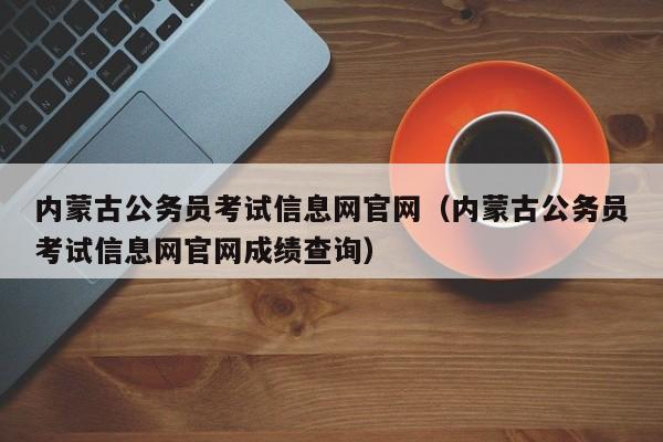 内蒙古公务员考试信息网官网（内蒙古公务员考试信息网官网成绩查询）