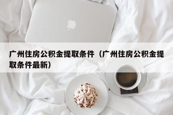 广州住房公积金提取条件（广州住房公积金提取条件最新）
