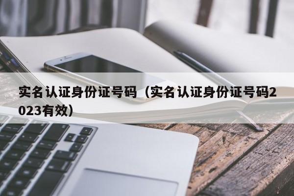 实名认证身份证号码（实名认证身份证号码2023有效）
