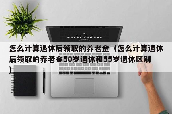怎么计算退休后领取的养老金（怎么计算退休后领取的养老金50岁退休和55岁退休区别）
