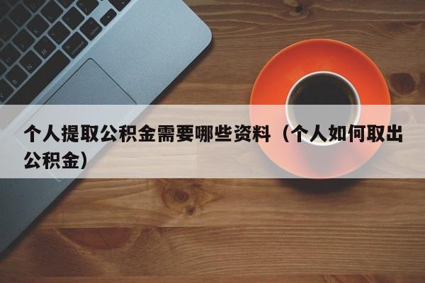 个人提取公积金需要哪些资料（个人如何取出公积金）