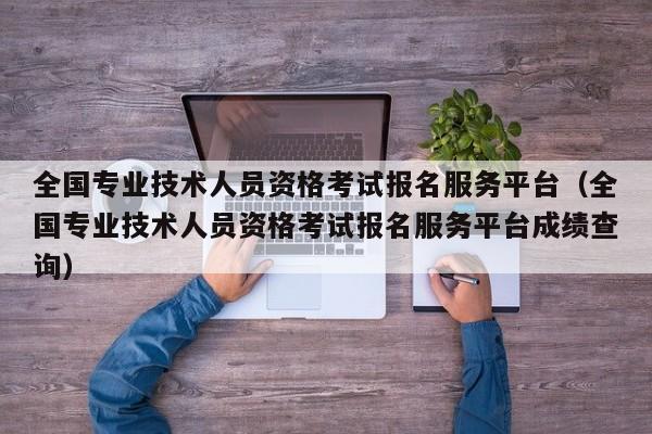 全国专业技术人员资格考试报名服务平台（全国专业技术人员资格考试报名服务平台成绩查询）