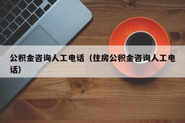 公积金咨询人工电话（住房公积金咨询人工电话）