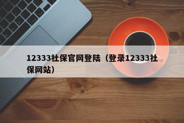 12333社保官网登陆（登录12333社保网站）