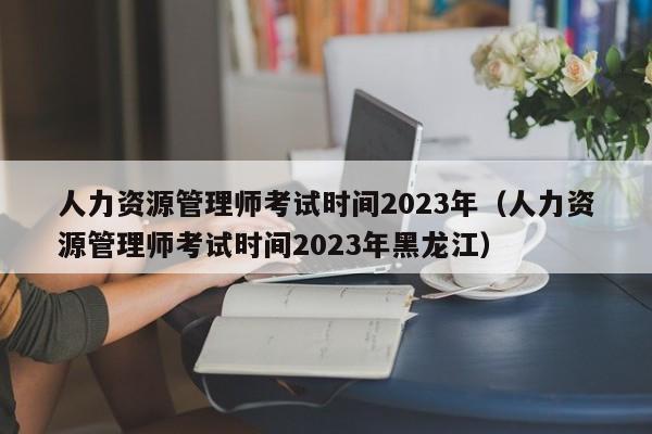人力资源管理师考试时间2023年（人力资源管理师考试时间2023年黑龙江）