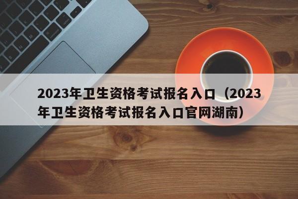 2023年卫生资格考试报名入口（2023年卫生资格考试报名入口官网湖南）