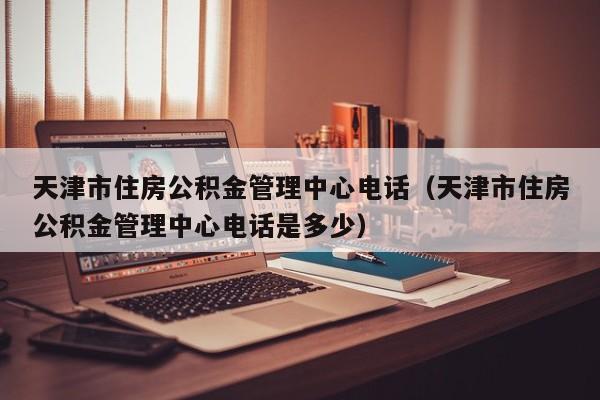 天津市住房公积金管理中心电话（天津市住房公积金管理中心电话是多少）