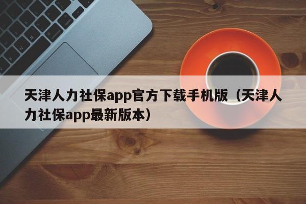 天津人力社保app官方下载手机版（天津人力社保app最新版本）