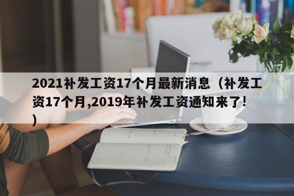 2021补发工资17个月最新消息（补发工资17个月,2019年补发工资通知来了!）